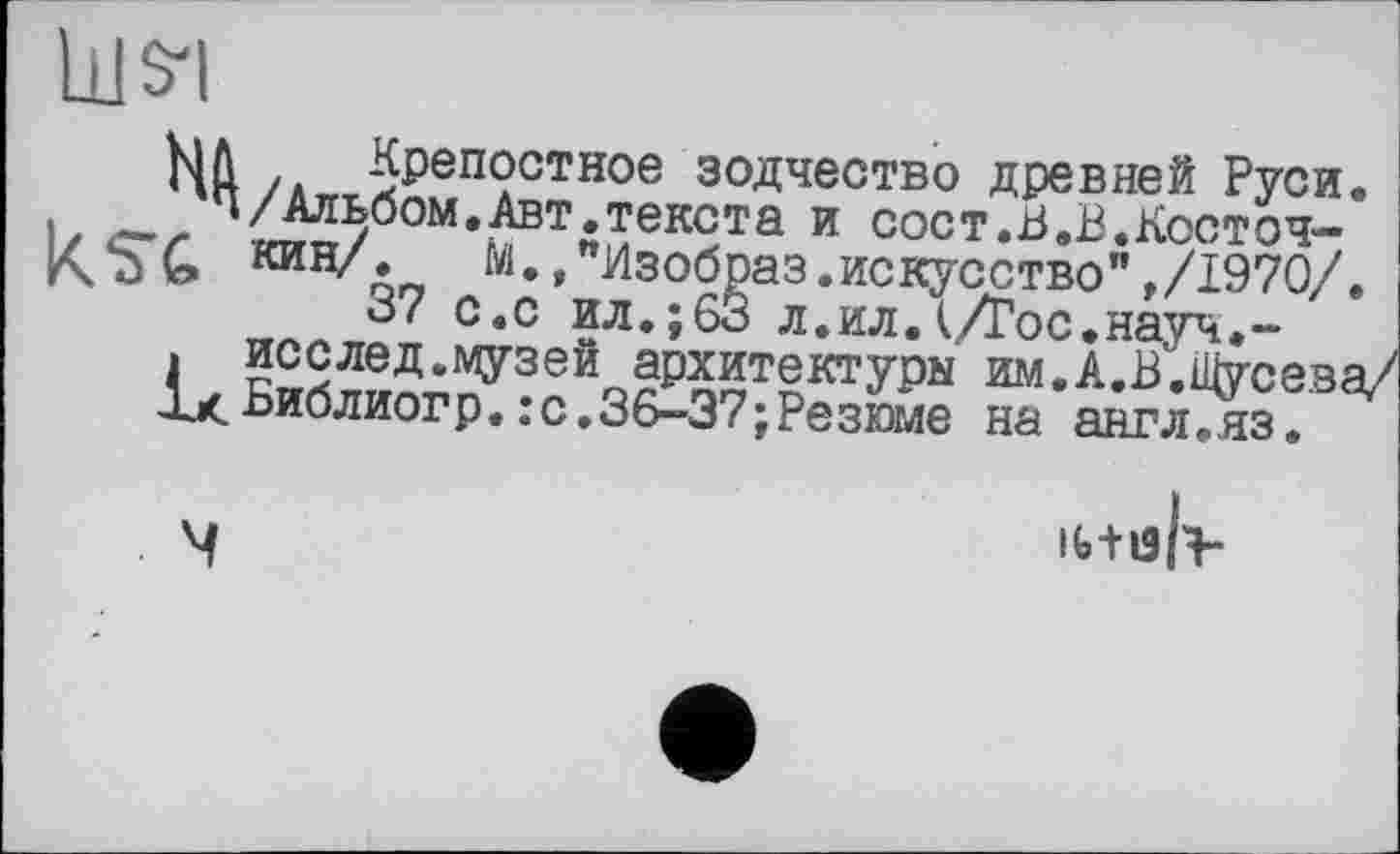 ﻿Ill SI
Nû /Л ^репостное зодчество древней Руси.
, _ ч/Альбом.Авт.текста и сост.В.В.Косточ-м» »"Изобраз.искусство" ,/1970/.
37 с.с ил.;63 л.ил.t/Гос.науч.-
. исслед.музей архитектуры им.А.В.Щусева/ ЛхБиблиогр.;с.36-37;Резюме на англ.яз.
іЬ+іЗН-